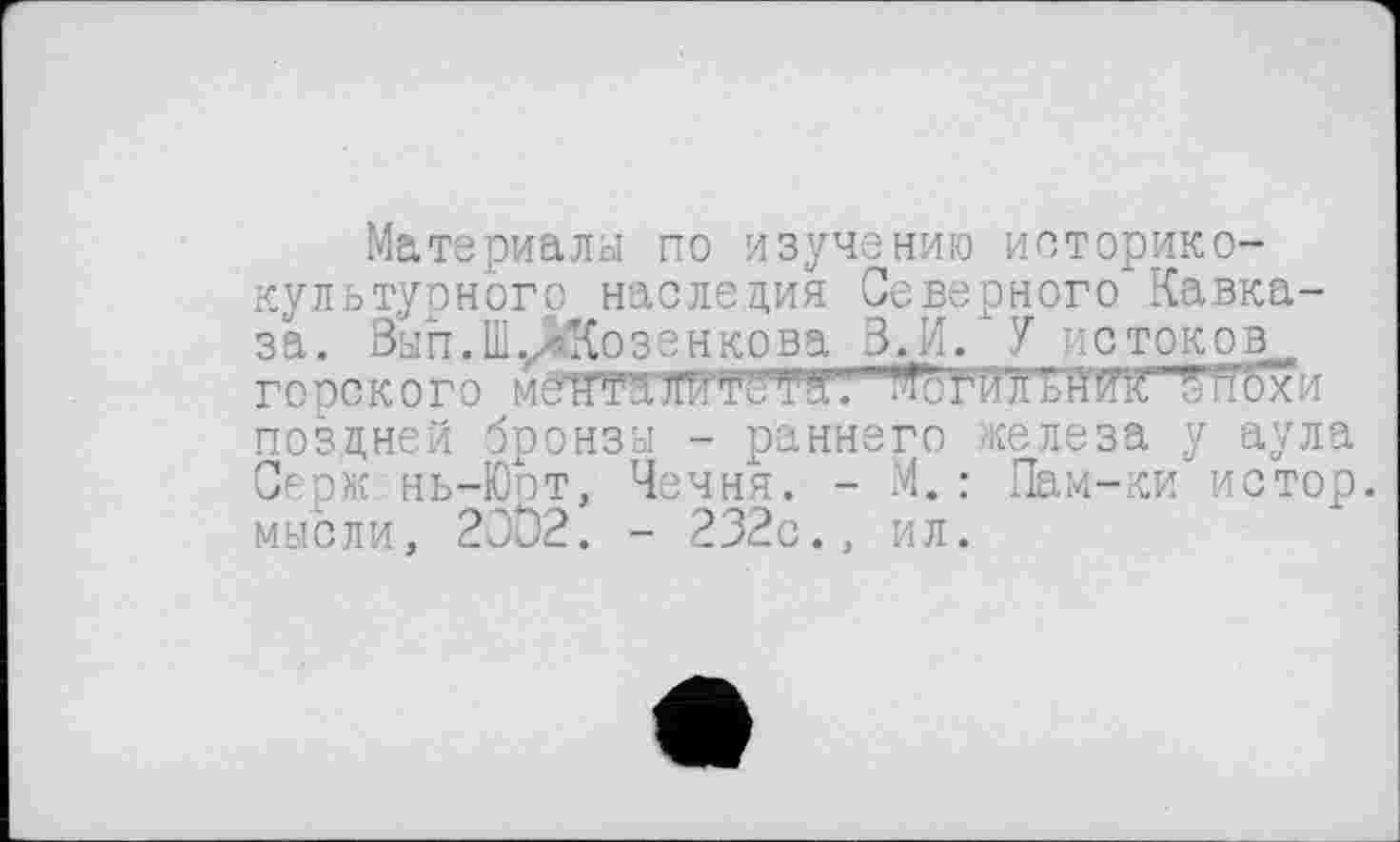 ﻿Материалы по изучению историко-культурного наследия Северного Кавказа. Вы п. Ш уЙКозенкова В._И. У и с ток о горок ого мёНТаЯЯТёТЯ1. ^тУлЈ/нТк оп'охи поздней бронзы - раннего железа у аула Серж нь-Юот, Чечня. - М.: Пам-ки истор. мысли, 20D2. - 232с., ил.